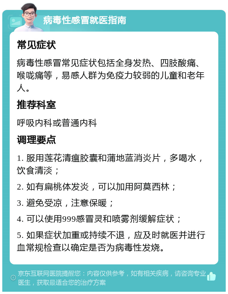 病毒性感冒就医指南 常见症状 病毒性感冒常见症状包括全身发热、四肢酸痛、喉咙痛等，易感人群为免疫力较弱的儿童和老年人。 推荐科室 呼吸内科或普通内科 调理要点 1. 服用莲花清瘟胶囊和蒲地蓝消炎片，多喝水，饮食清淡； 2. 如有扁桃体发炎，可以加用阿莫西林； 3. 避免受凉，注意保暖； 4. 可以使用999感冒灵和喷雾剂缓解症状； 5. 如果症状加重或持续不退，应及时就医并进行血常规检查以确定是否为病毒性发烧。