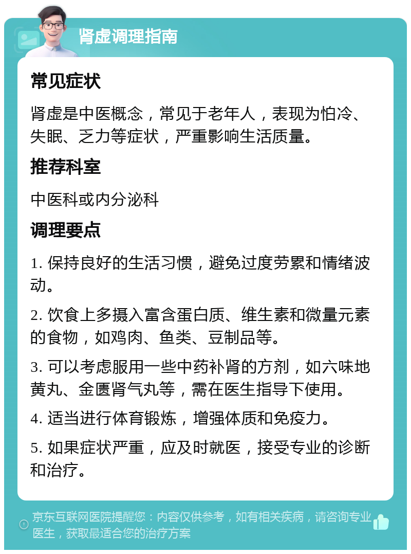 肾虚调理指南 常见症状 肾虚是中医概念，常见于老年人，表现为怕冷、失眠、乏力等症状，严重影响生活质量。 推荐科室 中医科或内分泌科 调理要点 1. 保持良好的生活习惯，避免过度劳累和情绪波动。 2. 饮食上多摄入富含蛋白质、维生素和微量元素的食物，如鸡肉、鱼类、豆制品等。 3. 可以考虑服用一些中药补肾的方剂，如六味地黄丸、金匮肾气丸等，需在医生指导下使用。 4. 适当进行体育锻炼，增强体质和免疫力。 5. 如果症状严重，应及时就医，接受专业的诊断和治疗。