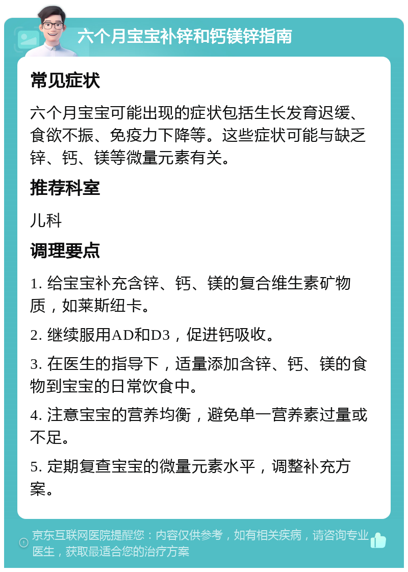 六个月宝宝补锌和钙镁锌指南 常见症状 六个月宝宝可能出现的症状包括生长发育迟缓、食欲不振、免疫力下降等。这些症状可能与缺乏锌、钙、镁等微量元素有关。 推荐科室 儿科 调理要点 1. 给宝宝补充含锌、钙、镁的复合维生素矿物质，如莱斯纽卡。 2. 继续服用AD和D3，促进钙吸收。 3. 在医生的指导下，适量添加含锌、钙、镁的食物到宝宝的日常饮食中。 4. 注意宝宝的营养均衡，避免单一营养素过量或不足。 5. 定期复查宝宝的微量元素水平，调整补充方案。