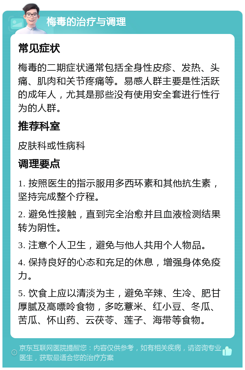 梅毒的治疗与调理 常见症状 梅毒的二期症状通常包括全身性皮疹、发热、头痛、肌肉和关节疼痛等。易感人群主要是性活跃的成年人，尤其是那些没有使用安全套进行性行为的人群。 推荐科室 皮肤科或性病科 调理要点 1. 按照医生的指示服用多西环素和其他抗生素，坚持完成整个疗程。 2. 避免性接触，直到完全治愈并且血液检测结果转为阴性。 3. 注意个人卫生，避免与他人共用个人物品。 4. 保持良好的心态和充足的休息，增强身体免疫力。 5. 饮食上应以清淡为主，避免辛辣、生冷、肥甘厚腻及高嘌呤食物，多吃薏米、红小豆、冬瓜、苦瓜、怀山药、云茯苓、莲子、海带等食物。