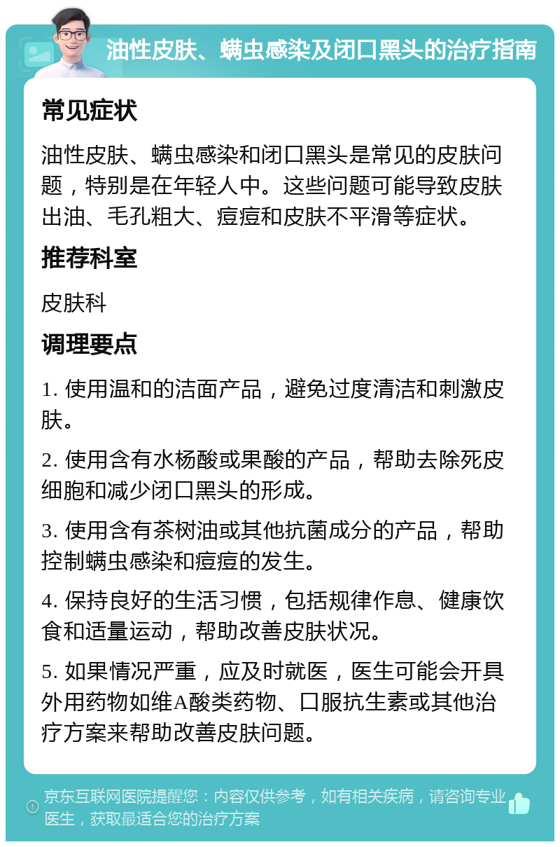 油性皮肤、螨虫感染及闭口黑头的治疗指南 常见症状 油性皮肤、螨虫感染和闭口黑头是常见的皮肤问题，特别是在年轻人中。这些问题可能导致皮肤出油、毛孔粗大、痘痘和皮肤不平滑等症状。 推荐科室 皮肤科 调理要点 1. 使用温和的洁面产品，避免过度清洁和刺激皮肤。 2. 使用含有水杨酸或果酸的产品，帮助去除死皮细胞和减少闭口黑头的形成。 3. 使用含有茶树油或其他抗菌成分的产品，帮助控制螨虫感染和痘痘的发生。 4. 保持良好的生活习惯，包括规律作息、健康饮食和适量运动，帮助改善皮肤状况。 5. 如果情况严重，应及时就医，医生可能会开具外用药物如维A酸类药物、口服抗生素或其他治疗方案来帮助改善皮肤问题。