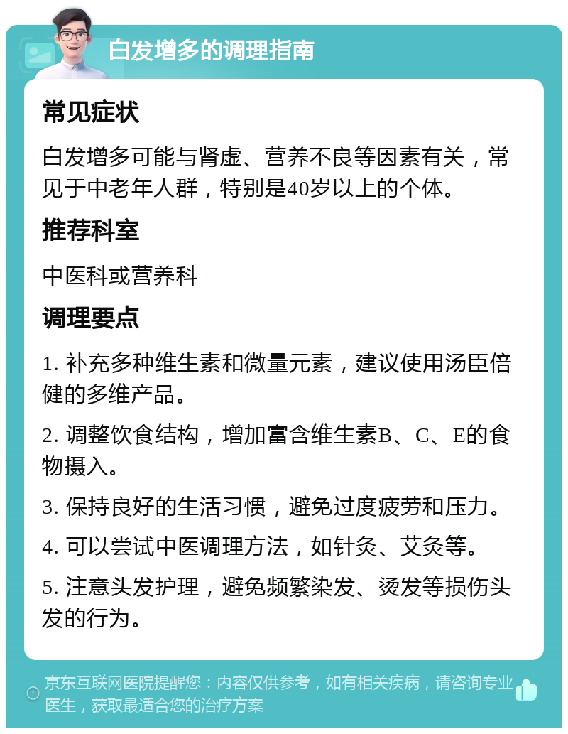 白发增多的调理指南 常见症状 白发增多可能与肾虚、营养不良等因素有关，常见于中老年人群，特别是40岁以上的个体。 推荐科室 中医科或营养科 调理要点 1. 补充多种维生素和微量元素，建议使用汤臣倍健的多维产品。 2. 调整饮食结构，增加富含维生素B、C、E的食物摄入。 3. 保持良好的生活习惯，避免过度疲劳和压力。 4. 可以尝试中医调理方法，如针灸、艾灸等。 5. 注意头发护理，避免频繁染发、烫发等损伤头发的行为。