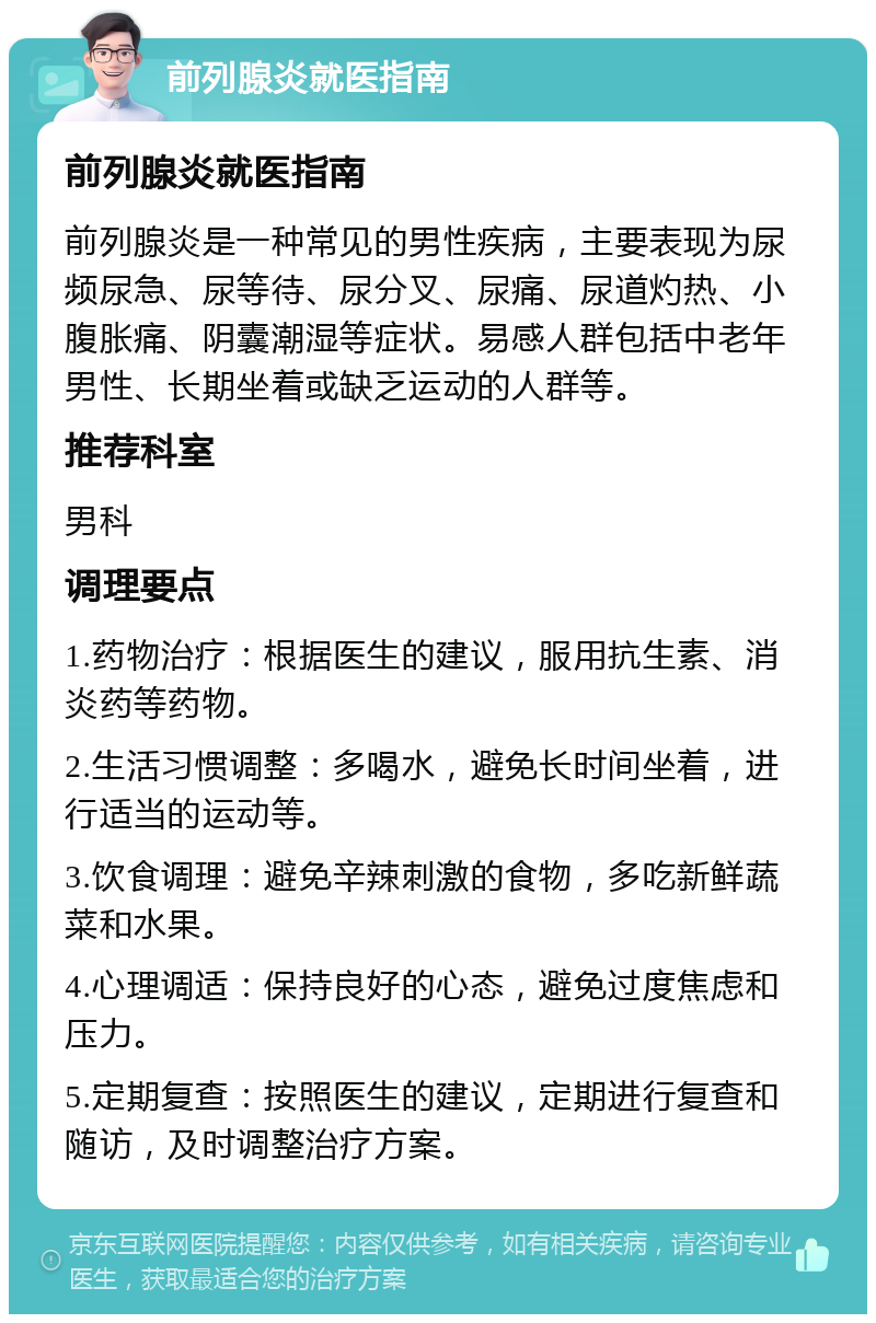 前列腺炎就医指南 前列腺炎就医指南 前列腺炎是一种常见的男性疾病，主要表现为尿频尿急、尿等待、尿分叉、尿痛、尿道灼热、小腹胀痛、阴囊潮湿等症状。易感人群包括中老年男性、长期坐着或缺乏运动的人群等。 推荐科室 男科 调理要点 1.药物治疗：根据医生的建议，服用抗生素、消炎药等药物。 2.生活习惯调整：多喝水，避免长时间坐着，进行适当的运动等。 3.饮食调理：避免辛辣刺激的食物，多吃新鲜蔬菜和水果。 4.心理调适：保持良好的心态，避免过度焦虑和压力。 5.定期复查：按照医生的建议，定期进行复查和随访，及时调整治疗方案。