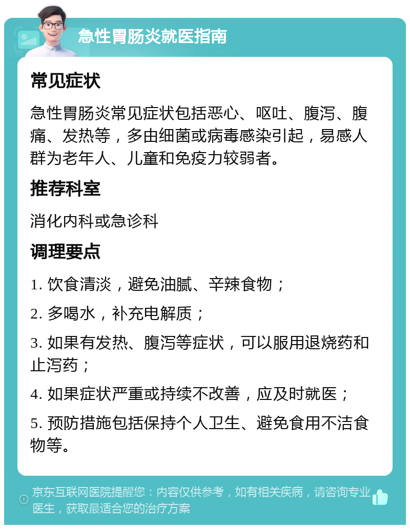 急性胃肠炎就医指南 常见症状 急性胃肠炎常见症状包括恶心、呕吐、腹泻、腹痛、发热等，多由细菌或病毒感染引起，易感人群为老年人、儿童和免疫力较弱者。 推荐科室 消化内科或急诊科 调理要点 1. 饮食清淡，避免油腻、辛辣食物； 2. 多喝水，补充电解质； 3. 如果有发热、腹泻等症状，可以服用退烧药和止泻药； 4. 如果症状严重或持续不改善，应及时就医； 5. 预防措施包括保持个人卫生、避免食用不洁食物等。