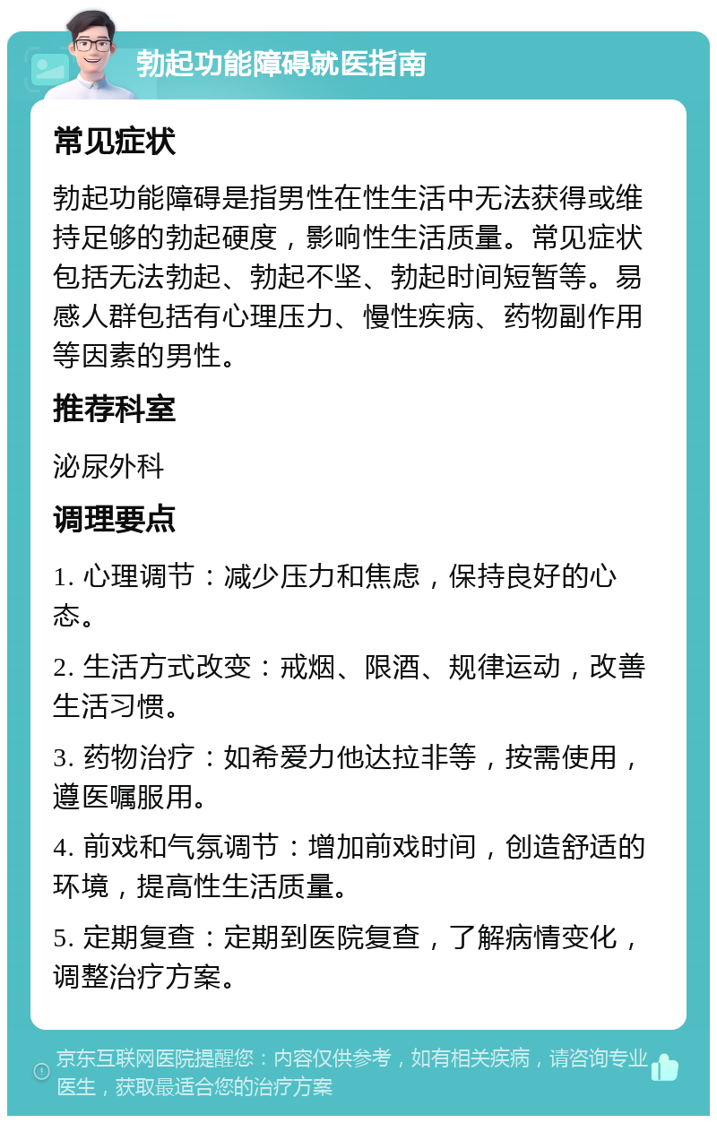 勃起功能障碍就医指南 常见症状 勃起功能障碍是指男性在性生活中无法获得或维持足够的勃起硬度，影响性生活质量。常见症状包括无法勃起、勃起不坚、勃起时间短暂等。易感人群包括有心理压力、慢性疾病、药物副作用等因素的男性。 推荐科室 泌尿外科 调理要点 1. 心理调节：减少压力和焦虑，保持良好的心态。 2. 生活方式改变：戒烟、限酒、规律运动，改善生活习惯。 3. 药物治疗：如希爱力他达拉非等，按需使用，遵医嘱服用。 4. 前戏和气氛调节：增加前戏时间，创造舒适的环境，提高性生活质量。 5. 定期复查：定期到医院复查，了解病情变化，调整治疗方案。