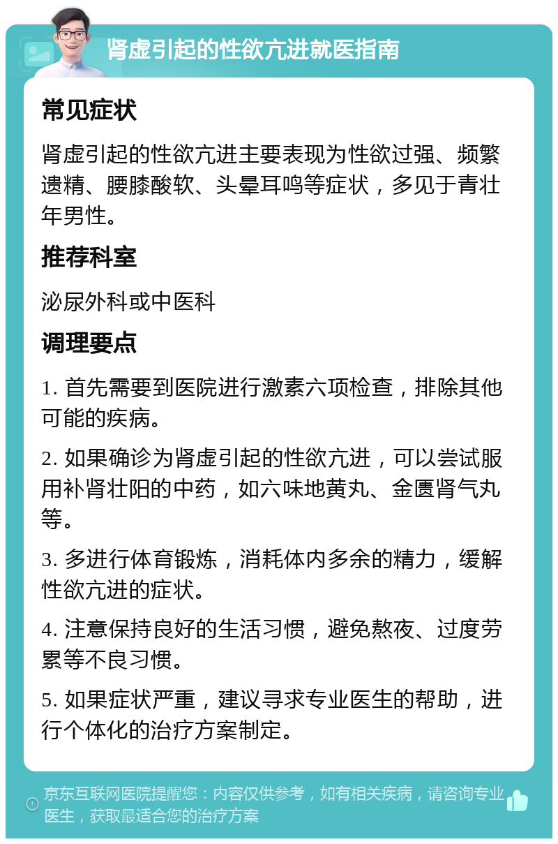 肾虚引起的性欲亢进就医指南 常见症状 肾虚引起的性欲亢进主要表现为性欲过强、频繁遗精、腰膝酸软、头晕耳鸣等症状，多见于青壮年男性。 推荐科室 泌尿外科或中医科 调理要点 1. 首先需要到医院进行激素六项检查，排除其他可能的疾病。 2. 如果确诊为肾虚引起的性欲亢进，可以尝试服用补肾壮阳的中药，如六味地黄丸、金匮肾气丸等。 3. 多进行体育锻炼，消耗体内多余的精力，缓解性欲亢进的症状。 4. 注意保持良好的生活习惯，避免熬夜、过度劳累等不良习惯。 5. 如果症状严重，建议寻求专业医生的帮助，进行个体化的治疗方案制定。