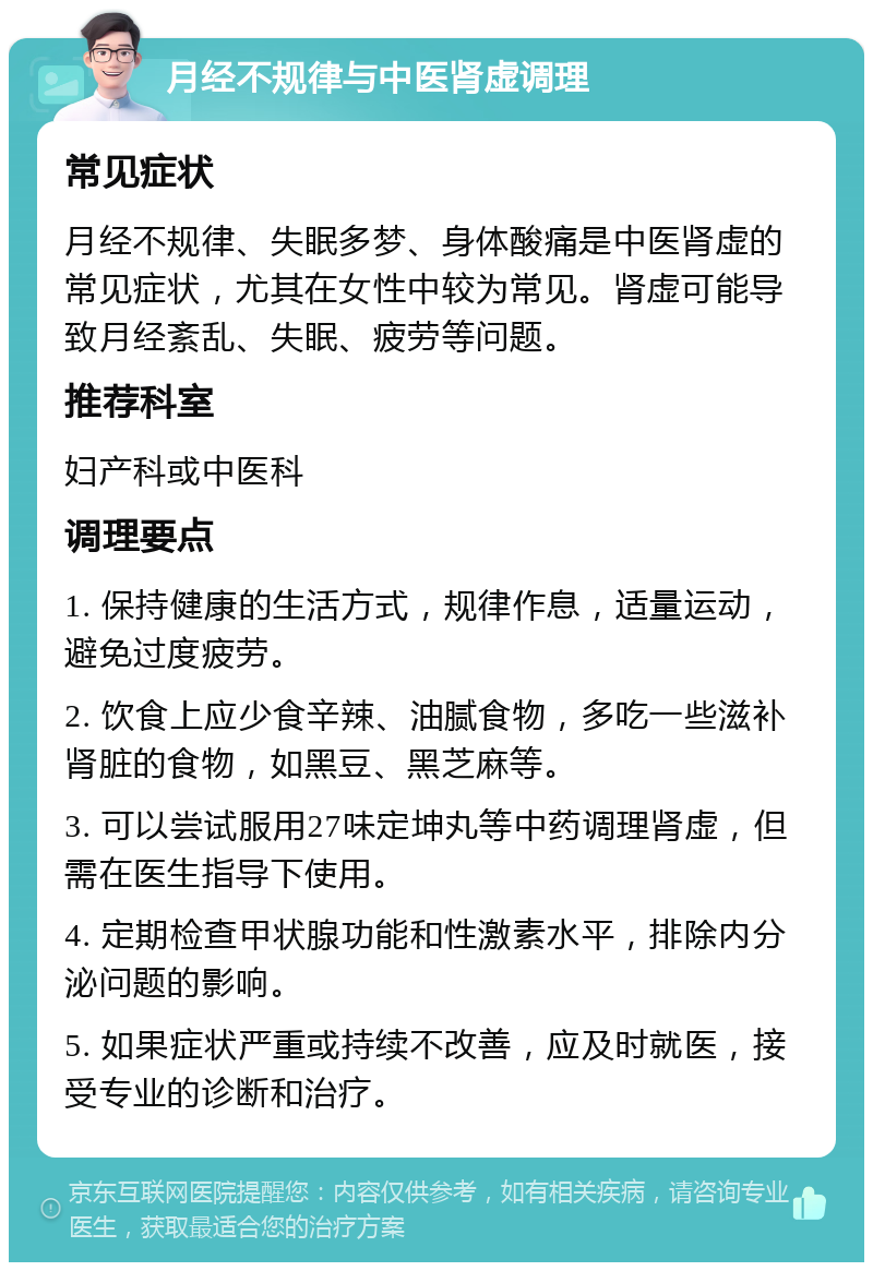 月经不规律与中医肾虚调理 常见症状 月经不规律、失眠多梦、身体酸痛是中医肾虚的常见症状，尤其在女性中较为常见。肾虚可能导致月经紊乱、失眠、疲劳等问题。 推荐科室 妇产科或中医科 调理要点 1. 保持健康的生活方式，规律作息，适量运动，避免过度疲劳。 2. 饮食上应少食辛辣、油腻食物，多吃一些滋补肾脏的食物，如黑豆、黑芝麻等。 3. 可以尝试服用27味定坤丸等中药调理肾虚，但需在医生指导下使用。 4. 定期检查甲状腺功能和性激素水平，排除内分泌问题的影响。 5. 如果症状严重或持续不改善，应及时就医，接受专业的诊断和治疗。