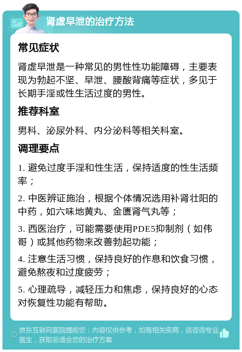 肾虚早泄的治疗方法 常见症状 肾虚早泄是一种常见的男性性功能障碍，主要表现为勃起不坚、早泄、腰酸背痛等症状，多见于长期手淫或性生活过度的男性。 推荐科室 男科、泌尿外科、内分泌科等相关科室。 调理要点 1. 避免过度手淫和性生活，保持适度的性生活频率； 2. 中医辨证施治，根据个体情况选用补肾壮阳的中药，如六味地黄丸、金匮肾气丸等； 3. 西医治疗，可能需要使用PDE5抑制剂（如伟哥）或其他药物来改善勃起功能； 4. 注意生活习惯，保持良好的作息和饮食习惯，避免熬夜和过度疲劳； 5. 心理疏导，减轻压力和焦虑，保持良好的心态对恢复性功能有帮助。