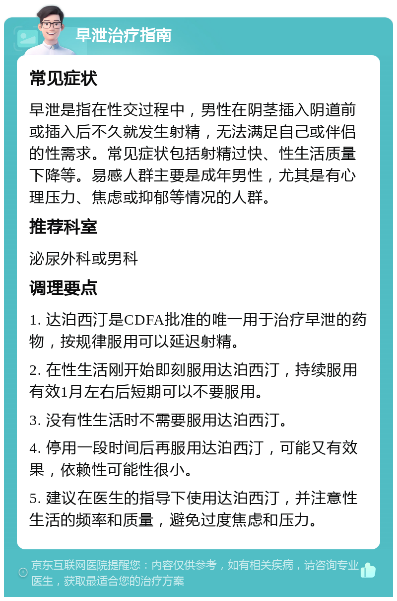 早泄治疗指南 常见症状 早泄是指在性交过程中，男性在阴茎插入阴道前或插入后不久就发生射精，无法满足自己或伴侣的性需求。常见症状包括射精过快、性生活质量下降等。易感人群主要是成年男性，尤其是有心理压力、焦虑或抑郁等情况的人群。 推荐科室 泌尿外科或男科 调理要点 1. 达泊西汀是CDFA批准的唯一用于治疗早泄的药物，按规律服用可以延迟射精。 2. 在性生活刚开始即刻服用达泊西汀，持续服用有效1月左右后短期可以不要服用。 3. 没有性生活时不需要服用达泊西汀。 4. 停用一段时间后再服用达泊西汀，可能又有效果，依赖性可能性很小。 5. 建议在医生的指导下使用达泊西汀，并注意性生活的频率和质量，避免过度焦虑和压力。