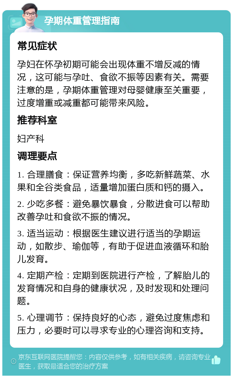 孕期体重管理指南 常见症状 孕妇在怀孕初期可能会出现体重不增反减的情况，这可能与孕吐、食欲不振等因素有关。需要注意的是，孕期体重管理对母婴健康至关重要，过度增重或减重都可能带来风险。 推荐科室 妇产科 调理要点 1. 合理膳食：保证营养均衡，多吃新鲜蔬菜、水果和全谷类食品，适量增加蛋白质和钙的摄入。 2. 少吃多餐：避免暴饮暴食，分散进食可以帮助改善孕吐和食欲不振的情况。 3. 适当运动：根据医生建议进行适当的孕期运动，如散步、瑜伽等，有助于促进血液循环和胎儿发育。 4. 定期产检：定期到医院进行产检，了解胎儿的发育情况和自身的健康状况，及时发现和处理问题。 5. 心理调节：保持良好的心态，避免过度焦虑和压力，必要时可以寻求专业的心理咨询和支持。