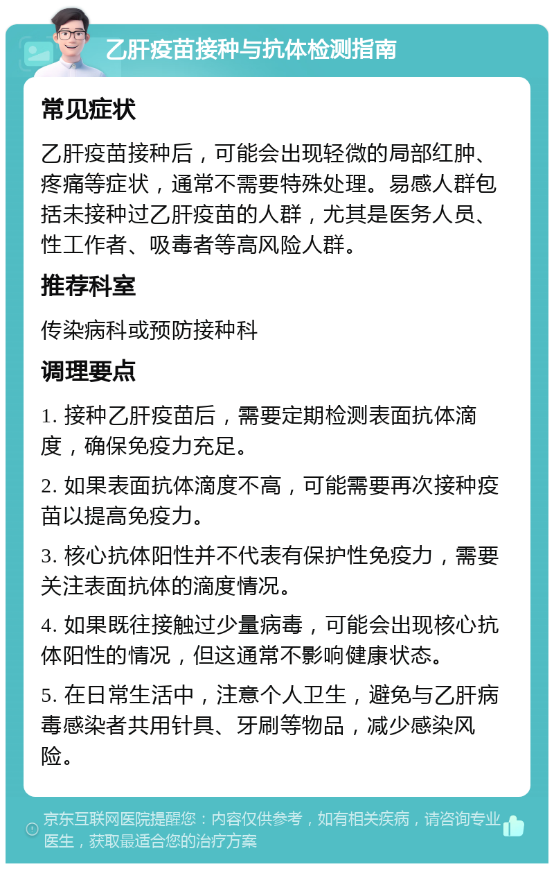 乙肝疫苗接种与抗体检测指南 常见症状 乙肝疫苗接种后，可能会出现轻微的局部红肿、疼痛等症状，通常不需要特殊处理。易感人群包括未接种过乙肝疫苗的人群，尤其是医务人员、性工作者、吸毒者等高风险人群。 推荐科室 传染病科或预防接种科 调理要点 1. 接种乙肝疫苗后，需要定期检测表面抗体滴度，确保免疫力充足。 2. 如果表面抗体滴度不高，可能需要再次接种疫苗以提高免疫力。 3. 核心抗体阳性并不代表有保护性免疫力，需要关注表面抗体的滴度情况。 4. 如果既往接触过少量病毒，可能会出现核心抗体阳性的情况，但这通常不影响健康状态。 5. 在日常生活中，注意个人卫生，避免与乙肝病毒感染者共用针具、牙刷等物品，减少感染风险。