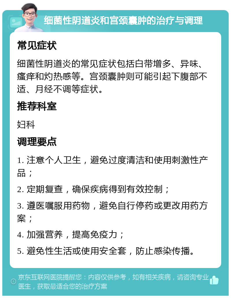 细菌性阴道炎和宫颈囊肿的治疗与调理 常见症状 细菌性阴道炎的常见症状包括白带增多、异味、瘙痒和灼热感等。宫颈囊肿则可能引起下腹部不适、月经不调等症状。 推荐科室 妇科 调理要点 1. 注意个人卫生，避免过度清洁和使用刺激性产品； 2. 定期复查，确保疾病得到有效控制； 3. 遵医嘱服用药物，避免自行停药或更改用药方案； 4. 加强营养，提高免疫力； 5. 避免性生活或使用安全套，防止感染传播。