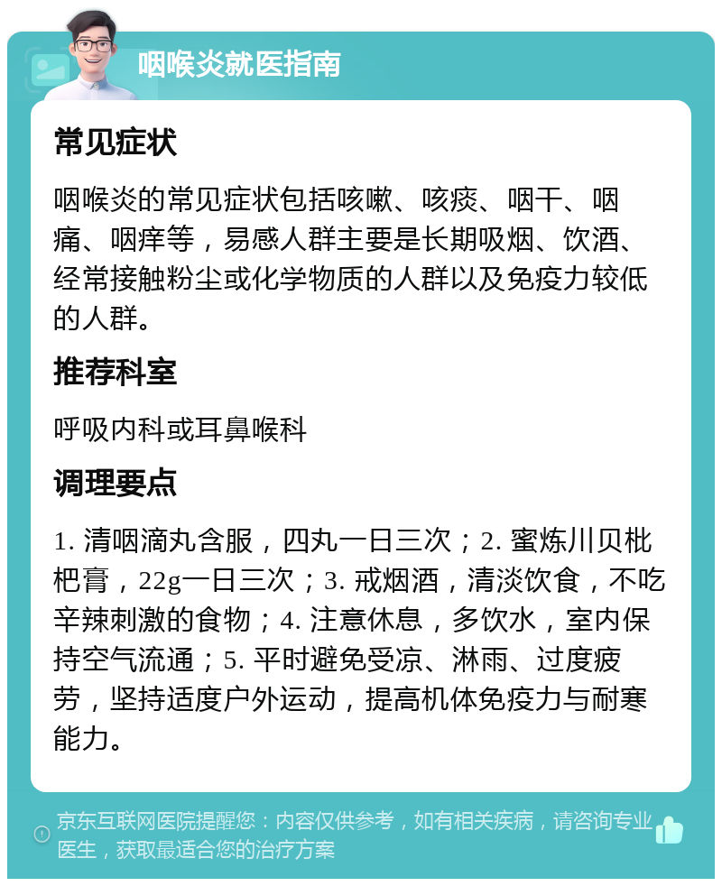 咽喉炎就医指南 常见症状 咽喉炎的常见症状包括咳嗽、咳痰、咽干、咽痛、咽痒等，易感人群主要是长期吸烟、饮酒、经常接触粉尘或化学物质的人群以及免疫力较低的人群。 推荐科室 呼吸内科或耳鼻喉科 调理要点 1. 清咽滴丸含服，四丸一日三次；2. 蜜炼川贝枇杷膏，22g一日三次；3. 戒烟酒，清淡饮食，不吃辛辣刺激的食物；4. 注意休息，多饮水，室内保持空气流通；5. 平时避免受凉、淋雨、过度疲劳，坚持适度户外运动，提高机体免疫力与耐寒能力。