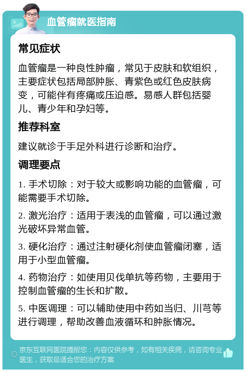 血管瘤就医指南 常见症状 血管瘤是一种良性肿瘤，常见于皮肤和软组织，主要症状包括局部肿胀、青紫色或红色皮肤病变，可能伴有疼痛或压迫感。易感人群包括婴儿、青少年和孕妇等。 推荐科室 建议就诊于手足外科进行诊断和治疗。 调理要点 1. 手术切除：对于较大或影响功能的血管瘤，可能需要手术切除。 2. 激光治疗：适用于表浅的血管瘤，可以通过激光破坏异常血管。 3. 硬化治疗：通过注射硬化剂使血管瘤闭塞，适用于小型血管瘤。 4. 药物治疗：如使用贝伐单抗等药物，主要用于控制血管瘤的生长和扩散。 5. 中医调理：可以辅助使用中药如当归、川芎等进行调理，帮助改善血液循环和肿胀情况。