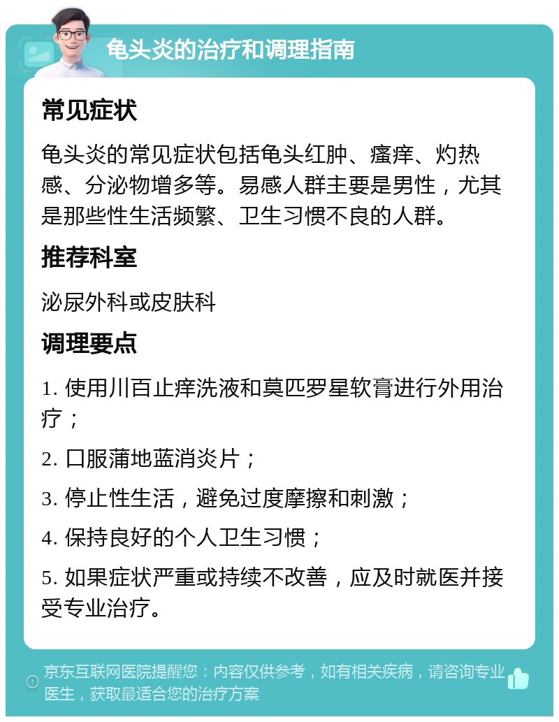 龟头炎的治疗和调理指南 常见症状 龟头炎的常见症状包括龟头红肿、瘙痒、灼热感、分泌物增多等。易感人群主要是男性，尤其是那些性生活频繁、卫生习惯不良的人群。 推荐科室 泌尿外科或皮肤科 调理要点 1. 使用川百止痒洗液和莫匹罗星软膏进行外用治疗； 2. 口服蒲地蓝消炎片； 3. 停止性生活，避免过度摩擦和刺激； 4. 保持良好的个人卫生习惯； 5. 如果症状严重或持续不改善，应及时就医并接受专业治疗。