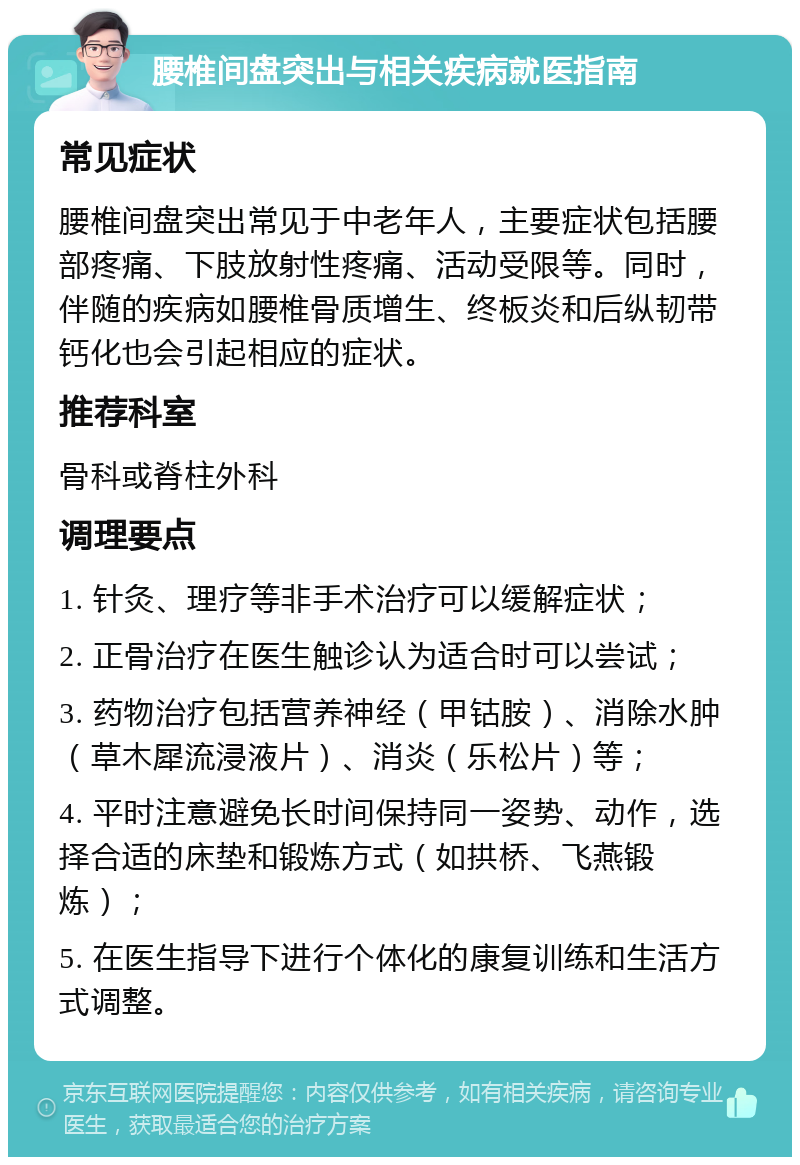 腰椎间盘突出与相关疾病就医指南 常见症状 腰椎间盘突出常见于中老年人，主要症状包括腰部疼痛、下肢放射性疼痛、活动受限等。同时，伴随的疾病如腰椎骨质增生、终板炎和后纵韧带钙化也会引起相应的症状。 推荐科室 骨科或脊柱外科 调理要点 1. 针灸、理疗等非手术治疗可以缓解症状； 2. 正骨治疗在医生触诊认为适合时可以尝试； 3. 药物治疗包括营养神经（甲钴胺）、消除水肿（草木犀流浸液片）、消炎（乐松片）等； 4. 平时注意避免长时间保持同一姿势、动作，选择合适的床垫和锻炼方式（如拱桥、飞燕锻炼）； 5. 在医生指导下进行个体化的康复训练和生活方式调整。