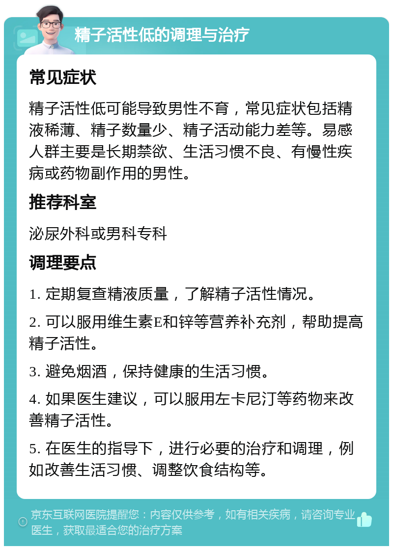 精子活性低的调理与治疗 常见症状 精子活性低可能导致男性不育，常见症状包括精液稀薄、精子数量少、精子活动能力差等。易感人群主要是长期禁欲、生活习惯不良、有慢性疾病或药物副作用的男性。 推荐科室 泌尿外科或男科专科 调理要点 1. 定期复查精液质量，了解精子活性情况。 2. 可以服用维生素E和锌等营养补充剂，帮助提高精子活性。 3. 避免烟酒，保持健康的生活习惯。 4. 如果医生建议，可以服用左卡尼汀等药物来改善精子活性。 5. 在医生的指导下，进行必要的治疗和调理，例如改善生活习惯、调整饮食结构等。