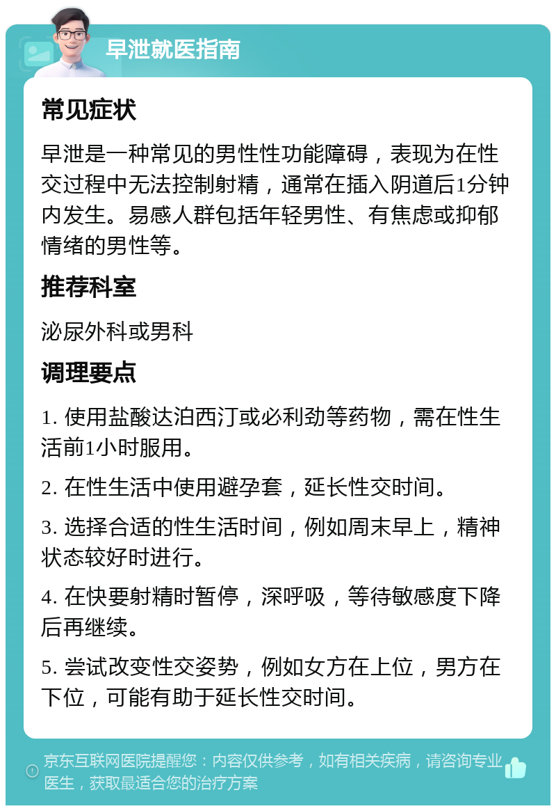 早泄就医指南 常见症状 早泄是一种常见的男性性功能障碍，表现为在性交过程中无法控制射精，通常在插入阴道后1分钟内发生。易感人群包括年轻男性、有焦虑或抑郁情绪的男性等。 推荐科室 泌尿外科或男科 调理要点 1. 使用盐酸达泊西汀或必利劲等药物，需在性生活前1小时服用。 2. 在性生活中使用避孕套，延长性交时间。 3. 选择合适的性生活时间，例如周末早上，精神状态较好时进行。 4. 在快要射精时暂停，深呼吸，等待敏感度下降后再继续。 5. 尝试改变性交姿势，例如女方在上位，男方在下位，可能有助于延长性交时间。