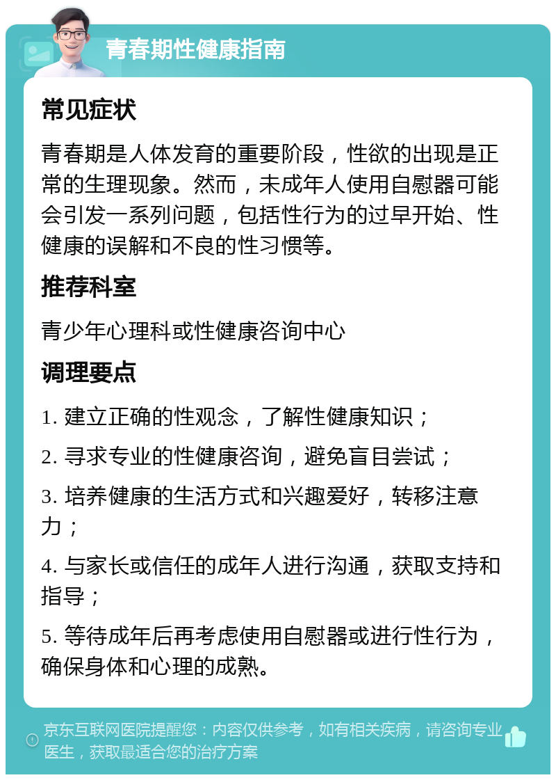 青春期性健康指南 常见症状 青春期是人体发育的重要阶段，性欲的出现是正常的生理现象。然而，未成年人使用自慰器可能会引发一系列问题，包括性行为的过早开始、性健康的误解和不良的性习惯等。 推荐科室 青少年心理科或性健康咨询中心 调理要点 1. 建立正确的性观念，了解性健康知识； 2. 寻求专业的性健康咨询，避免盲目尝试； 3. 培养健康的生活方式和兴趣爱好，转移注意力； 4. 与家长或信任的成年人进行沟通，获取支持和指导； 5. 等待成年后再考虑使用自慰器或进行性行为，确保身体和心理的成熟。