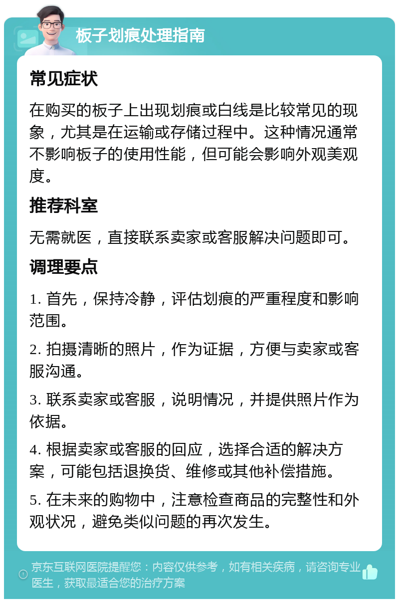 板子划痕处理指南 常见症状 在购买的板子上出现划痕或白线是比较常见的现象，尤其是在运输或存储过程中。这种情况通常不影响板子的使用性能，但可能会影响外观美观度。 推荐科室 无需就医，直接联系卖家或客服解决问题即可。 调理要点 1. 首先，保持冷静，评估划痕的严重程度和影响范围。 2. 拍摄清晰的照片，作为证据，方便与卖家或客服沟通。 3. 联系卖家或客服，说明情况，并提供照片作为依据。 4. 根据卖家或客服的回应，选择合适的解决方案，可能包括退换货、维修或其他补偿措施。 5. 在未来的购物中，注意检查商品的完整性和外观状况，避免类似问题的再次发生。