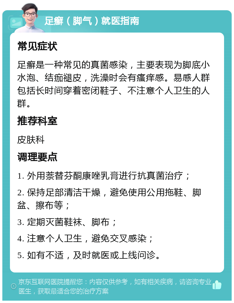 足癣（脚气）就医指南 常见症状 足癣是一种常见的真菌感染，主要表现为脚底小水泡、结痂褪皮，洗澡时会有瘙痒感。易感人群包括长时间穿着密闭鞋子、不注意个人卫生的人群。 推荐科室 皮肤科 调理要点 1. 外用萘替芬酮康唑乳膏进行抗真菌治疗； 2. 保持足部清洁干燥，避免使用公用拖鞋、脚盆、擦布等； 3. 定期灭菌鞋袜、脚布； 4. 注意个人卫生，避免交叉感染； 5. 如有不适，及时就医或上线问诊。