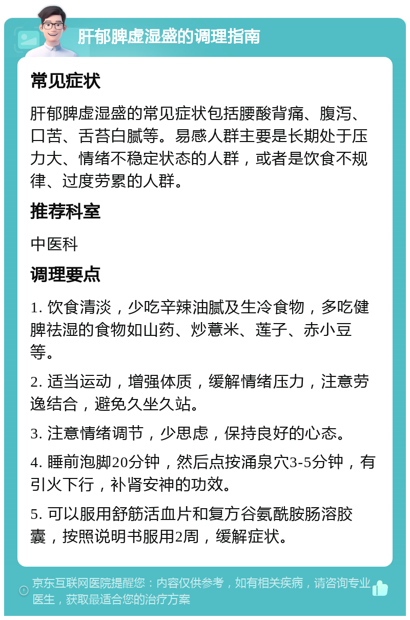 肝郁脾虚湿盛的调理指南 常见症状 肝郁脾虚湿盛的常见症状包括腰酸背痛、腹泻、口苦、舌苔白腻等。易感人群主要是长期处于压力大、情绪不稳定状态的人群，或者是饮食不规律、过度劳累的人群。 推荐科室 中医科 调理要点 1. 饮食清淡，少吃辛辣油腻及生冷食物，多吃健脾祛湿的食物如山药、炒薏米、莲子、赤小豆等。 2. 适当运动，增强体质，缓解情绪压力，注意劳逸结合，避免久坐久站。 3. 注意情绪调节，少思虑，保持良好的心态。 4. 睡前泡脚20分钟，然后点按涌泉穴3-5分钟，有引火下行，补肾安神的功效。 5. 可以服用舒筋活血片和复方谷氨酰胺肠溶胶囊，按照说明书服用2周，缓解症状。