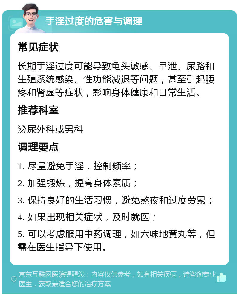 手淫过度的危害与调理 常见症状 长期手淫过度可能导致龟头敏感、早泄、尿路和生殖系统感染、性功能减退等问题，甚至引起腰疼和肾虚等症状，影响身体健康和日常生活。 推荐科室 泌尿外科或男科 调理要点 1. 尽量避免手淫，控制频率； 2. 加强锻炼，提高身体素质； 3. 保持良好的生活习惯，避免熬夜和过度劳累； 4. 如果出现相关症状，及时就医； 5. 可以考虑服用中药调理，如六味地黄丸等，但需在医生指导下使用。