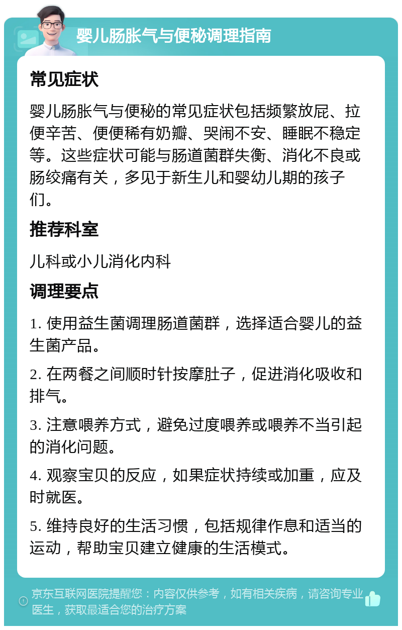 婴儿肠胀气与便秘调理指南 常见症状 婴儿肠胀气与便秘的常见症状包括频繁放屁、拉便辛苦、便便稀有奶瓣、哭闹不安、睡眠不稳定等。这些症状可能与肠道菌群失衡、消化不良或肠绞痛有关，多见于新生儿和婴幼儿期的孩子们。 推荐科室 儿科或小儿消化内科 调理要点 1. 使用益生菌调理肠道菌群，选择适合婴儿的益生菌产品。 2. 在两餐之间顺时针按摩肚子，促进消化吸收和排气。 3. 注意喂养方式，避免过度喂养或喂养不当引起的消化问题。 4. 观察宝贝的反应，如果症状持续或加重，应及时就医。 5. 维持良好的生活习惯，包括规律作息和适当的运动，帮助宝贝建立健康的生活模式。