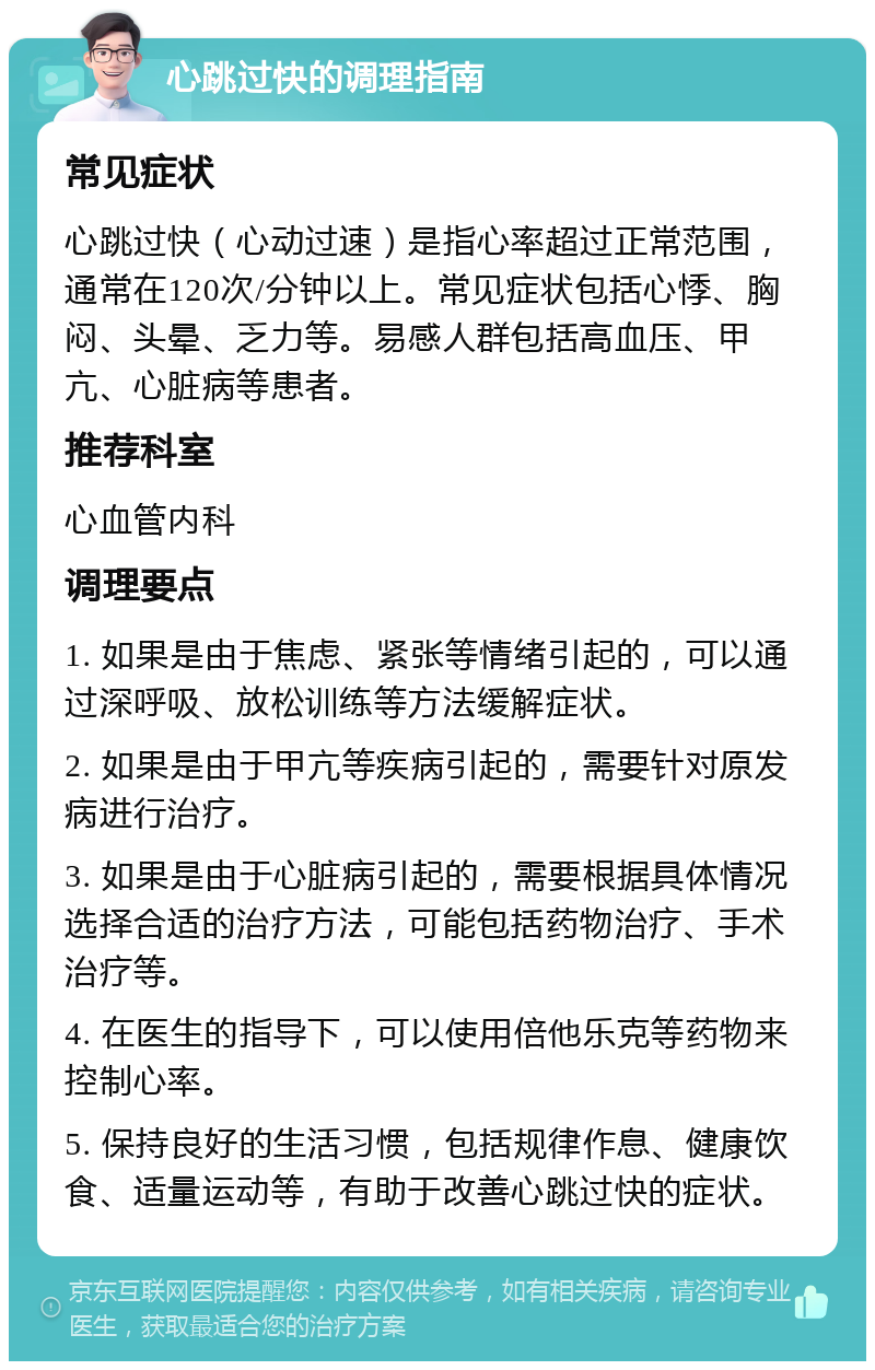 心跳过快的调理指南 常见症状 心跳过快（心动过速）是指心率超过正常范围，通常在120次/分钟以上。常见症状包括心悸、胸闷、头晕、乏力等。易感人群包括高血压、甲亢、心脏病等患者。 推荐科室 心血管内科 调理要点 1. 如果是由于焦虑、紧张等情绪引起的，可以通过深呼吸、放松训练等方法缓解症状。 2. 如果是由于甲亢等疾病引起的，需要针对原发病进行治疗。 3. 如果是由于心脏病引起的，需要根据具体情况选择合适的治疗方法，可能包括药物治疗、手术治疗等。 4. 在医生的指导下，可以使用倍他乐克等药物来控制心率。 5. 保持良好的生活习惯，包括规律作息、健康饮食、适量运动等，有助于改善心跳过快的症状。