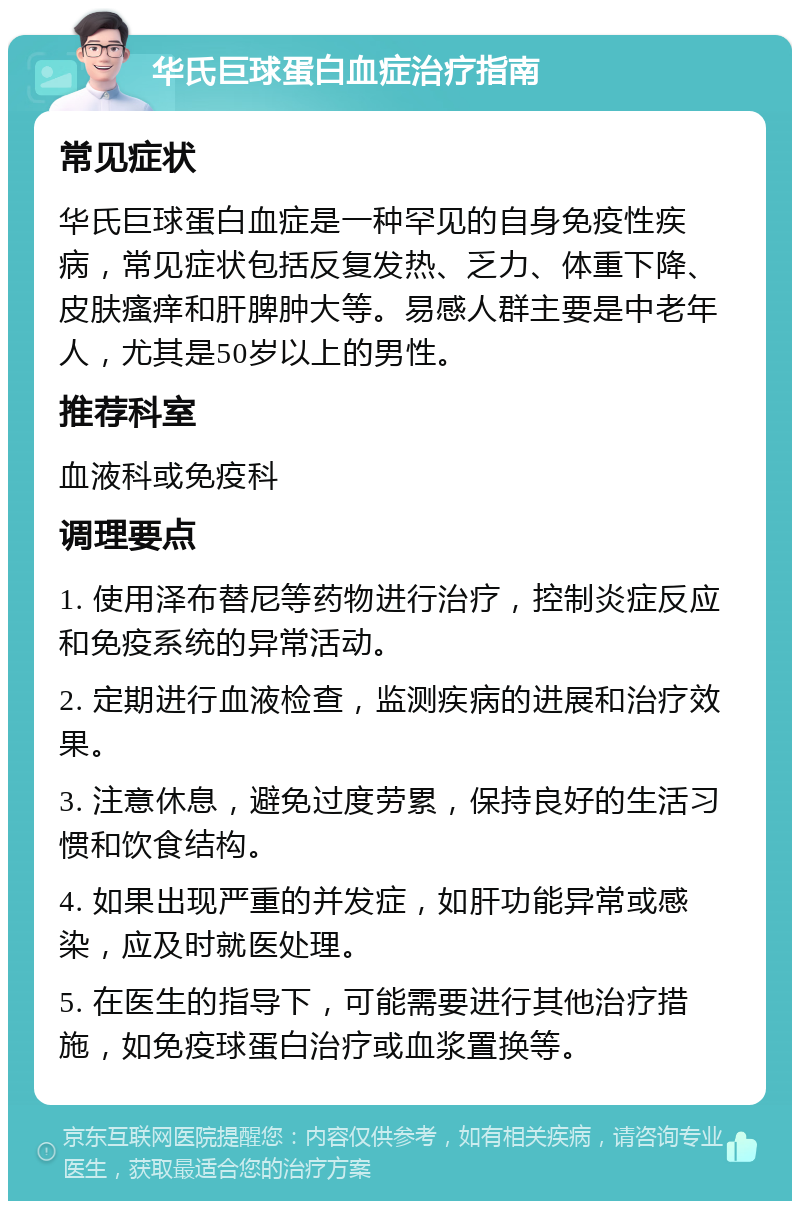 华氏巨球蛋白血症治疗指南 常见症状 华氏巨球蛋白血症是一种罕见的自身免疫性疾病，常见症状包括反复发热、乏力、体重下降、皮肤瘙痒和肝脾肿大等。易感人群主要是中老年人，尤其是50岁以上的男性。 推荐科室 血液科或免疫科 调理要点 1. 使用泽布替尼等药物进行治疗，控制炎症反应和免疫系统的异常活动。 2. 定期进行血液检查，监测疾病的进展和治疗效果。 3. 注意休息，避免过度劳累，保持良好的生活习惯和饮食结构。 4. 如果出现严重的并发症，如肝功能异常或感染，应及时就医处理。 5. 在医生的指导下，可能需要进行其他治疗措施，如免疫球蛋白治疗或血浆置换等。