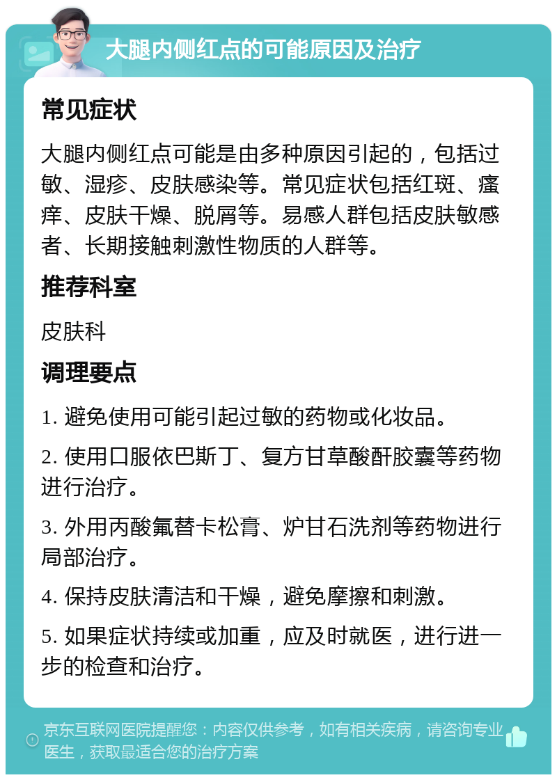 大腿内侧红点的可能原因及治疗 常见症状 大腿内侧红点可能是由多种原因引起的，包括过敏、湿疹、皮肤感染等。常见症状包括红斑、瘙痒、皮肤干燥、脱屑等。易感人群包括皮肤敏感者、长期接触刺激性物质的人群等。 推荐科室 皮肤科 调理要点 1. 避免使用可能引起过敏的药物或化妆品。 2. 使用口服依巴斯丁、复方甘草酸酐胶囊等药物进行治疗。 3. 外用丙酸氟替卡松膏、炉甘石洗剂等药物进行局部治疗。 4. 保持皮肤清洁和干燥，避免摩擦和刺激。 5. 如果症状持续或加重，应及时就医，进行进一步的检查和治疗。