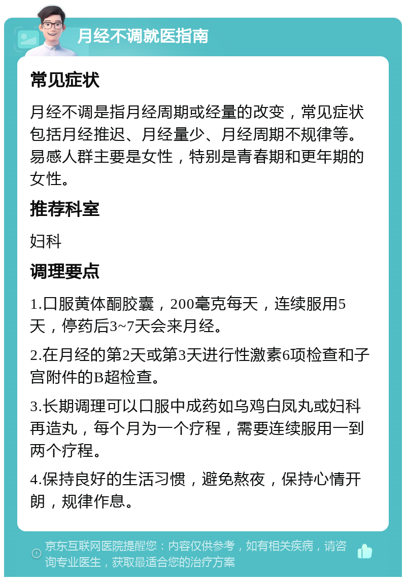 月经不调就医指南 常见症状 月经不调是指月经周期或经量的改变，常见症状包括月经推迟、月经量少、月经周期不规律等。易感人群主要是女性，特别是青春期和更年期的女性。 推荐科室 妇科 调理要点 1.口服黄体酮胶囊，200毫克每天，连续服用5天，停药后3~7天会来月经。 2.在月经的第2天或第3天进行性激素6项检查和子宫附件的B超检查。 3.长期调理可以口服中成药如乌鸡白凤丸或妇科再造丸，每个月为一个疗程，需要连续服用一到两个疗程。 4.保持良好的生活习惯，避免熬夜，保持心情开朗，规律作息。