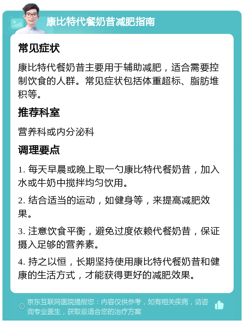 康比特代餐奶昔减肥指南 常见症状 康比特代餐奶昔主要用于辅助减肥，适合需要控制饮食的人群。常见症状包括体重超标、脂肪堆积等。 推荐科室 营养科或内分泌科 调理要点 1. 每天早晨或晚上取一勺康比特代餐奶昔，加入水或牛奶中搅拌均匀饮用。 2. 结合适当的运动，如健身等，来提高减肥效果。 3. 注意饮食平衡，避免过度依赖代餐奶昔，保证摄入足够的营养素。 4. 持之以恒，长期坚持使用康比特代餐奶昔和健康的生活方式，才能获得更好的减肥效果。