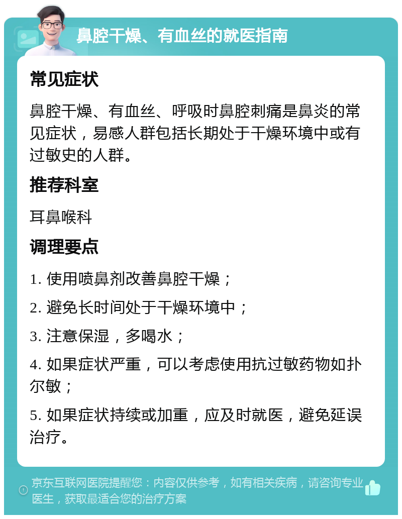 鼻腔干燥、有血丝的就医指南 常见症状 鼻腔干燥、有血丝、呼吸时鼻腔刺痛是鼻炎的常见症状，易感人群包括长期处于干燥环境中或有过敏史的人群。 推荐科室 耳鼻喉科 调理要点 1. 使用喷鼻剂改善鼻腔干燥； 2. 避免长时间处于干燥环境中； 3. 注意保湿，多喝水； 4. 如果症状严重，可以考虑使用抗过敏药物如扑尔敏； 5. 如果症状持续或加重，应及时就医，避免延误治疗。