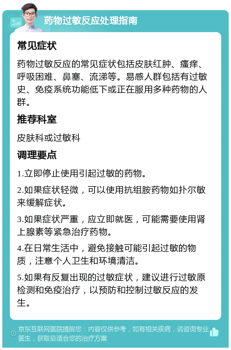 药物过敏反应处理指南 常见症状 药物过敏反应的常见症状包括皮肤红肿、瘙痒、呼吸困难、鼻塞、流涕等。易感人群包括有过敏史、免疫系统功能低下或正在服用多种药物的人群。 推荐科室 皮肤科或过敏科 调理要点 1.立即停止使用引起过敏的药物。 2.如果症状轻微，可以使用抗组胺药物如扑尔敏来缓解症状。 3.如果症状严重，应立即就医，可能需要使用肾上腺素等紧急治疗药物。 4.在日常生活中，避免接触可能引起过敏的物质，注意个人卫生和环境清洁。 5.如果有反复出现的过敏症状，建议进行过敏原检测和免疫治疗，以预防和控制过敏反应的发生。