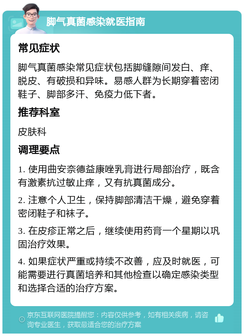 脚气真菌感染就医指南 常见症状 脚气真菌感染常见症状包括脚缝隙间发白、痒、脱皮、有破损和异味。易感人群为长期穿着密闭鞋子、脚部多汗、免疫力低下者。 推荐科室 皮肤科 调理要点 1. 使用曲安奈德益康唑乳膏进行局部治疗，既含有激素抗过敏止痒，又有抗真菌成分。 2. 注意个人卫生，保持脚部清洁干燥，避免穿着密闭鞋子和袜子。 3. 在皮疹正常之后，继续使用药膏一个星期以巩固治疗效果。 4. 如果症状严重或持续不改善，应及时就医，可能需要进行真菌培养和其他检查以确定感染类型和选择合适的治疗方案。