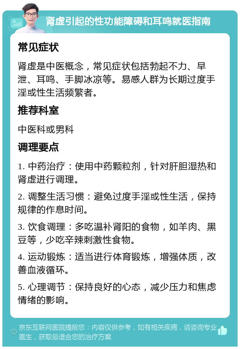 肾虚引起的性功能障碍和耳鸣就医指南 常见症状 肾虚是中医概念，常见症状包括勃起不力、早泄、耳鸣、手脚冰凉等。易感人群为长期过度手淫或性生活频繁者。 推荐科室 中医科或男科 调理要点 1. 中药治疗：使用中药颗粒剂，针对肝胆湿热和肾虚进行调理。 2. 调整生活习惯：避免过度手淫或性生活，保持规律的作息时间。 3. 饮食调理：多吃温补肾阳的食物，如羊肉、黑豆等，少吃辛辣刺激性食物。 4. 运动锻炼：适当进行体育锻炼，增强体质，改善血液循环。 5. 心理调节：保持良好的心态，减少压力和焦虑情绪的影响。