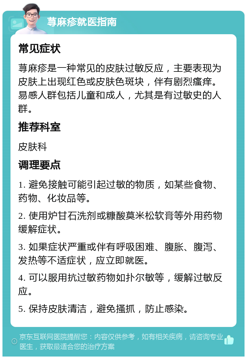 荨麻疹就医指南 常见症状 荨麻疹是一种常见的皮肤过敏反应，主要表现为皮肤上出现红色或皮肤色斑块，伴有剧烈瘙痒。易感人群包括儿童和成人，尤其是有过敏史的人群。 推荐科室 皮肤科 调理要点 1. 避免接触可能引起过敏的物质，如某些食物、药物、化妆品等。 2. 使用炉甘石洗剂或糠酸莫米松软膏等外用药物缓解症状。 3. 如果症状严重或伴有呼吸困难、腹胀、腹泻、发热等不适症状，应立即就医。 4. 可以服用抗过敏药物如扑尔敏等，缓解过敏反应。 5. 保持皮肤清洁，避免搔抓，防止感染。