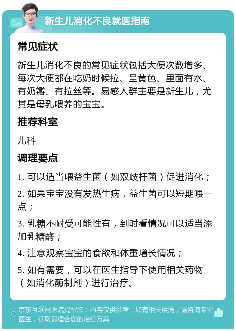 新生儿消化不良就医指南 常见症状 新生儿消化不良的常见症状包括大便次数增多、每次大便都在吃奶时候拉、呈黄色、里面有水、有奶瓣、有拉丝等。易感人群主要是新生儿，尤其是母乳喂养的宝宝。 推荐科室 儿科 调理要点 1. 可以适当喂益生菌（如双歧杆菌）促进消化； 2. 如果宝宝没有发热生病，益生菌可以短期喂一点； 3. 乳糖不耐受可能性有，到时看情况可以适当添加乳糖酶； 4. 注意观察宝宝的食欲和体重增长情况； 5. 如有需要，可以在医生指导下使用相关药物（如消化酶制剂）进行治疗。