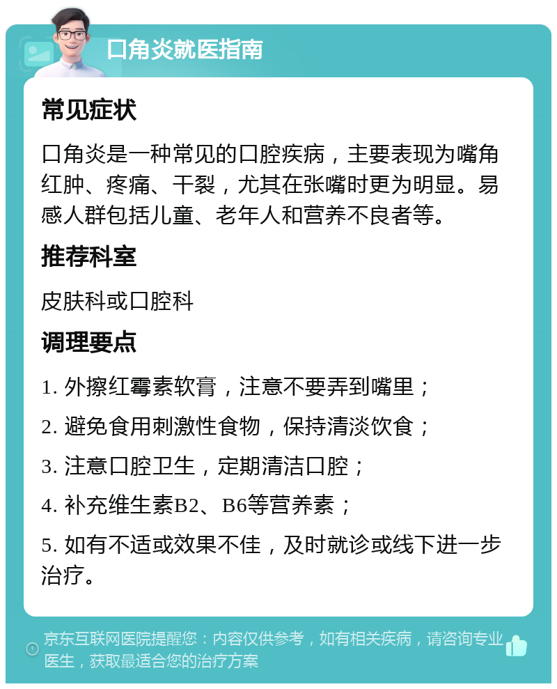 口角炎就医指南 常见症状 口角炎是一种常见的口腔疾病，主要表现为嘴角红肿、疼痛、干裂，尤其在张嘴时更为明显。易感人群包括儿童、老年人和营养不良者等。 推荐科室 皮肤科或口腔科 调理要点 1. 外擦红霉素软膏，注意不要弄到嘴里； 2. 避免食用刺激性食物，保持清淡饮食； 3. 注意口腔卫生，定期清洁口腔； 4. 补充维生素B2、B6等营养素； 5. 如有不适或效果不佳，及时就诊或线下进一步治疗。