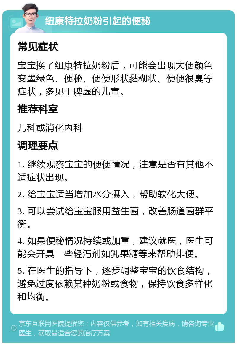 纽康特拉奶粉引起的便秘 常见症状 宝宝换了纽康特拉奶粉后，可能会出现大便颜色变墨绿色、便秘、便便形状黏糊状、便便很臭等症状，多见于脾虚的儿童。 推荐科室 儿科或消化内科 调理要点 1. 继续观察宝宝的便便情况，注意是否有其他不适症状出现。 2. 给宝宝适当增加水分摄入，帮助软化大便。 3. 可以尝试给宝宝服用益生菌，改善肠道菌群平衡。 4. 如果便秘情况持续或加重，建议就医，医生可能会开具一些轻泻剂如乳果糖等来帮助排便。 5. 在医生的指导下，逐步调整宝宝的饮食结构，避免过度依赖某种奶粉或食物，保持饮食多样化和均衡。