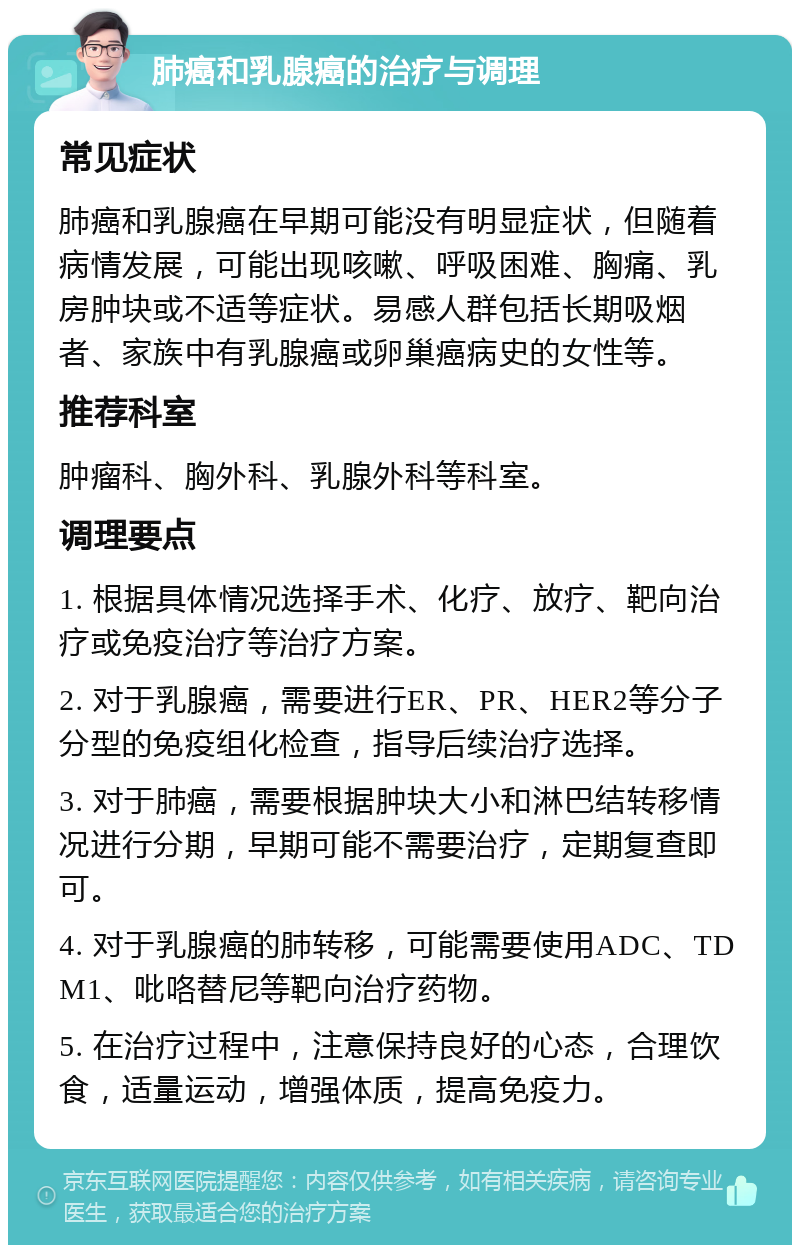 肺癌和乳腺癌的治疗与调理 常见症状 肺癌和乳腺癌在早期可能没有明显症状，但随着病情发展，可能出现咳嗽、呼吸困难、胸痛、乳房肿块或不适等症状。易感人群包括长期吸烟者、家族中有乳腺癌或卵巢癌病史的女性等。 推荐科室 肿瘤科、胸外科、乳腺外科等科室。 调理要点 1. 根据具体情况选择手术、化疗、放疗、靶向治疗或免疫治疗等治疗方案。 2. 对于乳腺癌，需要进行ER、PR、HER2等分子分型的免疫组化检查，指导后续治疗选择。 3. 对于肺癌，需要根据肿块大小和淋巴结转移情况进行分期，早期可能不需要治疗，定期复查即可。 4. 对于乳腺癌的肺转移，可能需要使用ADC、TDM1、吡咯替尼等靶向治疗药物。 5. 在治疗过程中，注意保持良好的心态，合理饮食，适量运动，增强体质，提高免疫力。