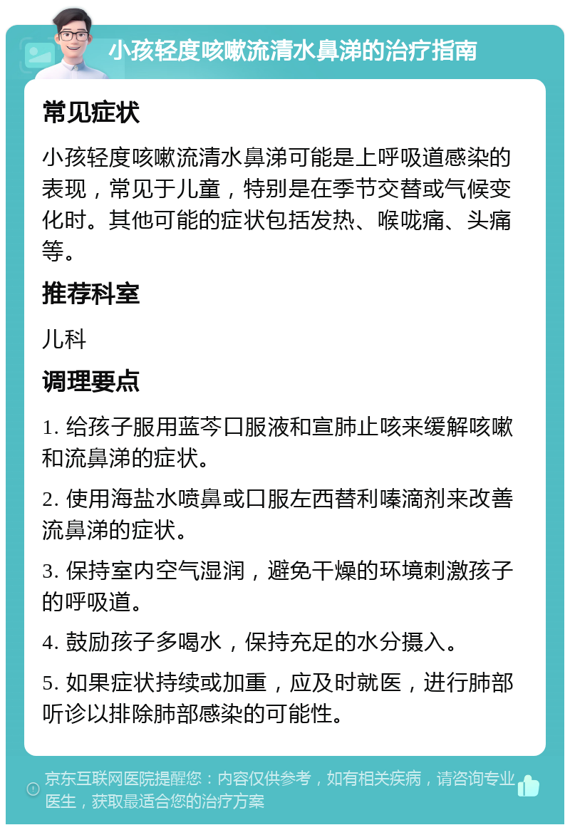 小孩轻度咳嗽流清水鼻涕的治疗指南 常见症状 小孩轻度咳嗽流清水鼻涕可能是上呼吸道感染的表现，常见于儿童，特别是在季节交替或气候变化时。其他可能的症状包括发热、喉咙痛、头痛等。 推荐科室 儿科 调理要点 1. 给孩子服用蓝芩口服液和宣肺止咳来缓解咳嗽和流鼻涕的症状。 2. 使用海盐水喷鼻或口服左西替利嗪滴剂来改善流鼻涕的症状。 3. 保持室内空气湿润，避免干燥的环境刺激孩子的呼吸道。 4. 鼓励孩子多喝水，保持充足的水分摄入。 5. 如果症状持续或加重，应及时就医，进行肺部听诊以排除肺部感染的可能性。