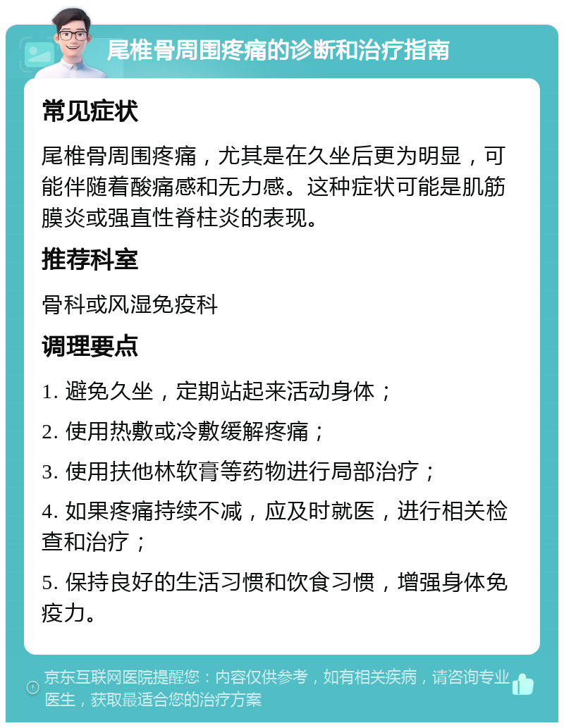 尾椎骨周围疼痛的诊断和治疗指南 常见症状 尾椎骨周围疼痛，尤其是在久坐后更为明显，可能伴随着酸痛感和无力感。这种症状可能是肌筋膜炎或强直性脊柱炎的表现。 推荐科室 骨科或风湿免疫科 调理要点 1. 避免久坐，定期站起来活动身体； 2. 使用热敷或冷敷缓解疼痛； 3. 使用扶他林软膏等药物进行局部治疗； 4. 如果疼痛持续不减，应及时就医，进行相关检查和治疗； 5. 保持良好的生活习惯和饮食习惯，增强身体免疫力。