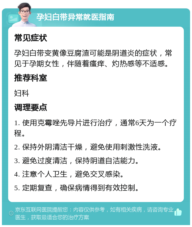 孕妇白带异常就医指南 常见症状 孕妇白带变黄像豆腐渣可能是阴道炎的症状，常见于孕期女性，伴随着瘙痒、灼热感等不适感。 推荐科室 妇科 调理要点 1. 使用克霉唑先导片进行治疗，通常6天为一个疗程。 2. 保持外阴清洁干燥，避免使用刺激性洗液。 3. 避免过度清洁，保持阴道自洁能力。 4. 注意个人卫生，避免交叉感染。 5. 定期复查，确保病情得到有效控制。