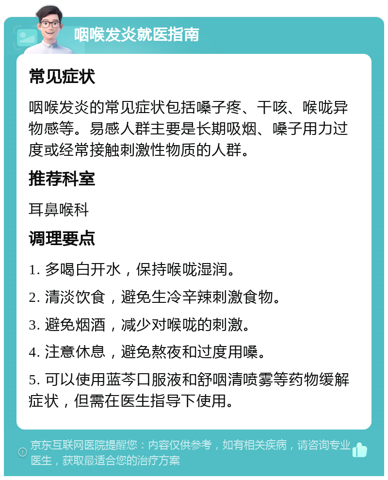 咽喉发炎就医指南 常见症状 咽喉发炎的常见症状包括嗓子疼、干咳、喉咙异物感等。易感人群主要是长期吸烟、嗓子用力过度或经常接触刺激性物质的人群。 推荐科室 耳鼻喉科 调理要点 1. 多喝白开水，保持喉咙湿润。 2. 清淡饮食，避免生冷辛辣刺激食物。 3. 避免烟酒，减少对喉咙的刺激。 4. 注意休息，避免熬夜和过度用嗓。 5. 可以使用蓝芩口服液和舒咽清喷雾等药物缓解症状，但需在医生指导下使用。