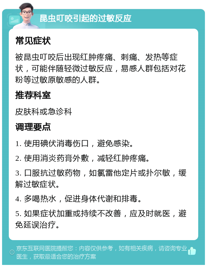 昆虫叮咬引起的过敏反应 常见症状 被昆虫叮咬后出现红肿疼痛、刺痛、发热等症状，可能伴随轻微过敏反应，易感人群包括对花粉等过敏原敏感的人群。 推荐科室 皮肤科或急诊科 调理要点 1. 使用碘伏消毒伤口，避免感染。 2. 使用消炎药膏外敷，减轻红肿疼痛。 3. 口服抗过敏药物，如氯雷他定片或扑尔敏，缓解过敏症状。 4. 多喝热水，促进身体代谢和排毒。 5. 如果症状加重或持续不改善，应及时就医，避免延误治疗。