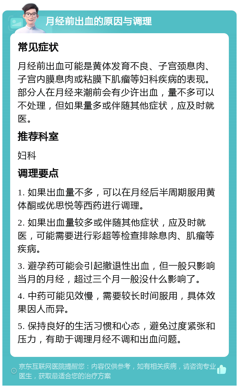 月经前出血的原因与调理 常见症状 月经前出血可能是黄体发育不良、子宫颈息肉、子宫内膜息肉或粘膜下肌瘤等妇科疾病的表现。部分人在月经来潮前会有少许出血，量不多可以不处理，但如果量多或伴随其他症状，应及时就医。 推荐科室 妇科 调理要点 1. 如果出血量不多，可以在月经后半周期服用黄体酮或优思悦等西药进行调理。 2. 如果出血量较多或伴随其他症状，应及时就医，可能需要进行彩超等检查排除息肉、肌瘤等疾病。 3. 避孕药可能会引起撤退性出血，但一般只影响当月的月经，超过三个月一般没什么影响了。 4. 中药可能见效慢，需要较长时间服用，具体效果因人而异。 5. 保持良好的生活习惯和心态，避免过度紧张和压力，有助于调理月经不调和出血问题。