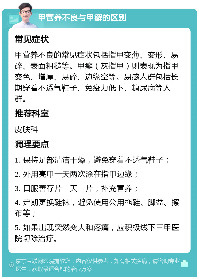 甲营养不良与甲癣的区别 常见症状 甲营养不良的常见症状包括指甲变薄、变形、易碎、表面粗糙等。甲癣（灰指甲）则表现为指甲变色、增厚、易碎、边缘空等。易感人群包括长期穿着不透气鞋子、免疫力低下、糖尿病等人群。 推荐科室 皮肤科 调理要点 1. 保持足部清洁干燥，避免穿着不透气鞋子； 2. 外用亮甲一天两次涂在指甲边缘； 3. 口服善存片一天一片，补充营养； 4. 定期更换鞋袜，避免使用公用拖鞋、脚盆、擦布等； 5. 如果出现突然变大和疼痛，应积极线下三甲医院切除治疗。