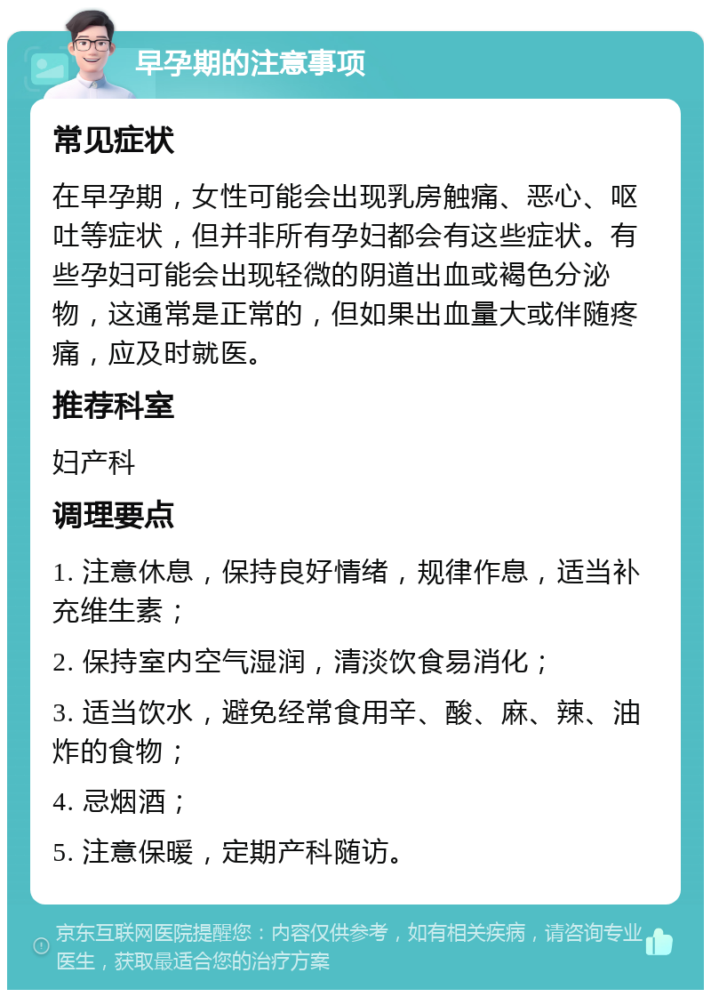 早孕期的注意事项 常见症状 在早孕期，女性可能会出现乳房触痛、恶心、呕吐等症状，但并非所有孕妇都会有这些症状。有些孕妇可能会出现轻微的阴道出血或褐色分泌物，这通常是正常的，但如果出血量大或伴随疼痛，应及时就医。 推荐科室 妇产科 调理要点 1. 注意休息，保持良好情绪，规律作息，适当补充维生素； 2. 保持室内空气湿润，清淡饮食易消化； 3. 适当饮水，避免经常食用辛、酸、麻、辣、油炸的食物； 4. 忌烟酒； 5. 注意保暖，定期产科随访。